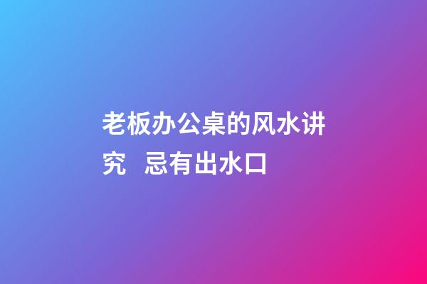 老板办公桌的风水讲究   忌有出水口